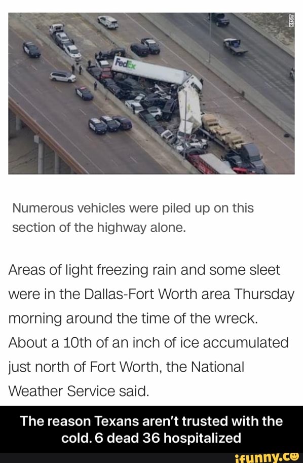 Numerous vehicles were piled up on this section of the highway alone.
Areas of light freezing rain and some sleet were in the Dallas-Fort Worth area Thursday morning around the time of the wreck.
About a 10th of an inch of ice accumulated just north of Fort Worth, the National
Weather Service said.
The reason Texans aren't trusted with the cold. 6 dead 36 hospitalized - The reason Texans aren’t trusted with the cold. 6 dead 36 hospitalized