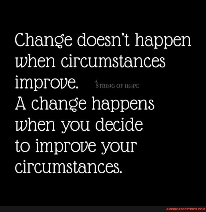 Change doesn't happen when circumstances improve.
A change happens when you decide
to improve your circumstances.
