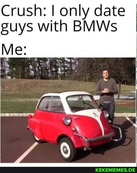 Crush: I only date guys with BMWs
Me: