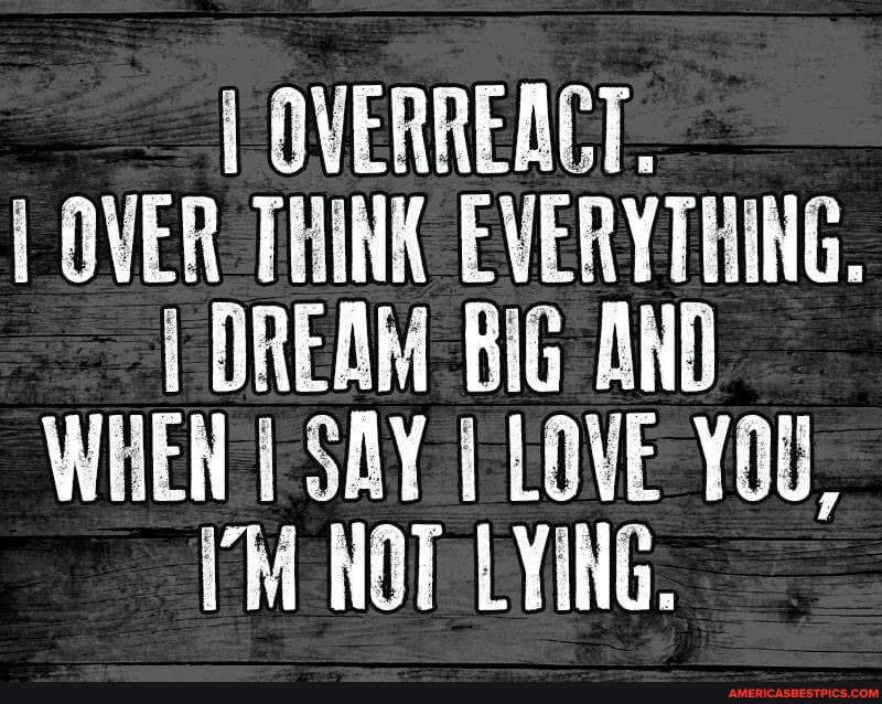 OVERREACT.
OVER THINK EVERYTHING.
OREAM BiG AND WHEN SAY LOVE YOU,
NOT LYING.