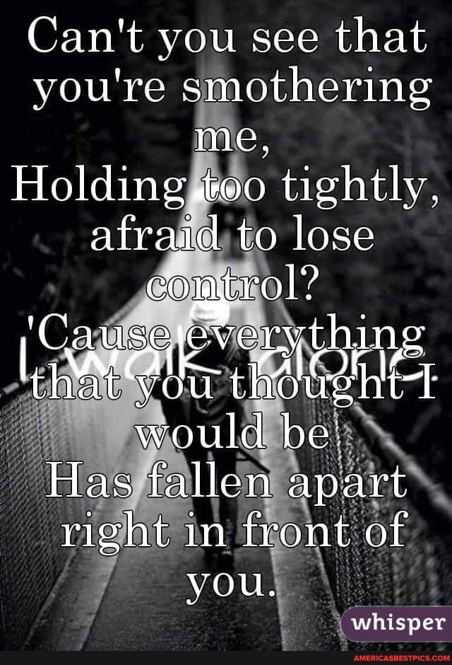 Can't you see that you're smothering me,
Holding tightly, afraid to lose cortrol?
'Causereverythy
I auseleverything
theta t would be
Has fallen apart right in front of
you.
whisper