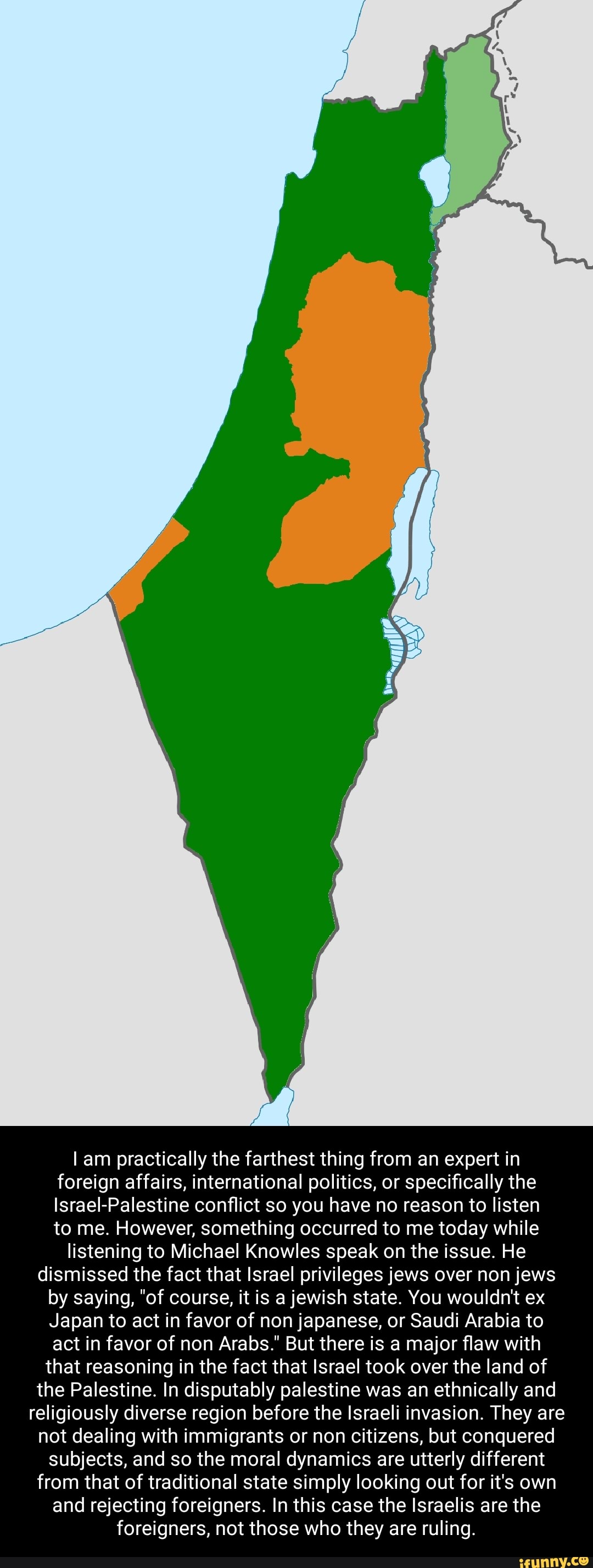 am practically the farthest thing from an expert in foreign affairs, international politics, or specifically the
Israel-Palestine conflict so you have no reason to listen to me. However, something occurred to me today while listening to Michael Knowles speak on the issue. He dismissed the fact that Israel privileges jews over non jews by saying, "of course, it is a jewish state. You wouldn't ex
Japan to act in favor of non japanese, or Saudi Arabia to act in favor of non Arabs." But there is a major flaw with that reasoning in the fact that Israel took over the land of the Palestine. In disputably palestine was an ethnically and religiously diverse region before the Israeli invasion. They are not dealing with immigrants or non citizens, but conquered subjects, and so the moral dynamics are utterly different from that of traditional state simply looking out for it's own and rejecting foreigners. In this case the Israelis are the foreigners, not those who they are ruling.