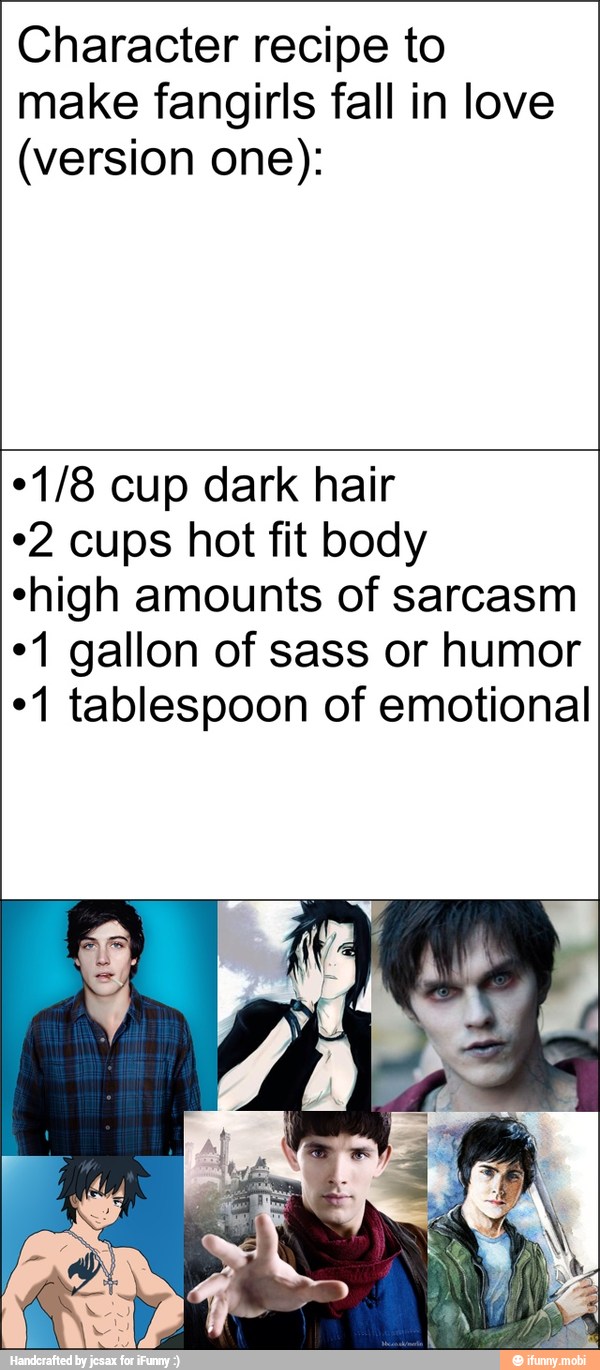 Character recipe to
make fangirls fall in love
(version one):
*1/8 cup dark hair
*2 cups hot fit body
"high amounts of sarcasm
*1 gallon of sass or humor
"1 tablespoon of emotional