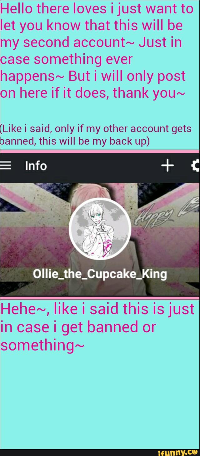 Hello there loves i just want to
let you know that this will be
my second account~ Just in
ase something ever
happens~ But i will only post
n here if it does, thank you~
Like i said, only if my other account gets
anned, this will be my back up)
Ollie_the_Cupcake_King
Hehe~, like i said this is just
in case i get banned or
something~