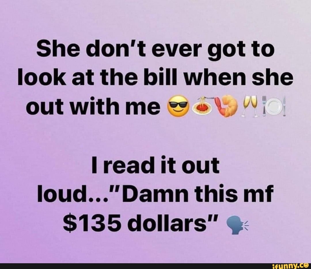She don't ever got to
look at the bill when she
out with me wei
I
I read it out
loud..."Damn this mf
$135 dollars" q: