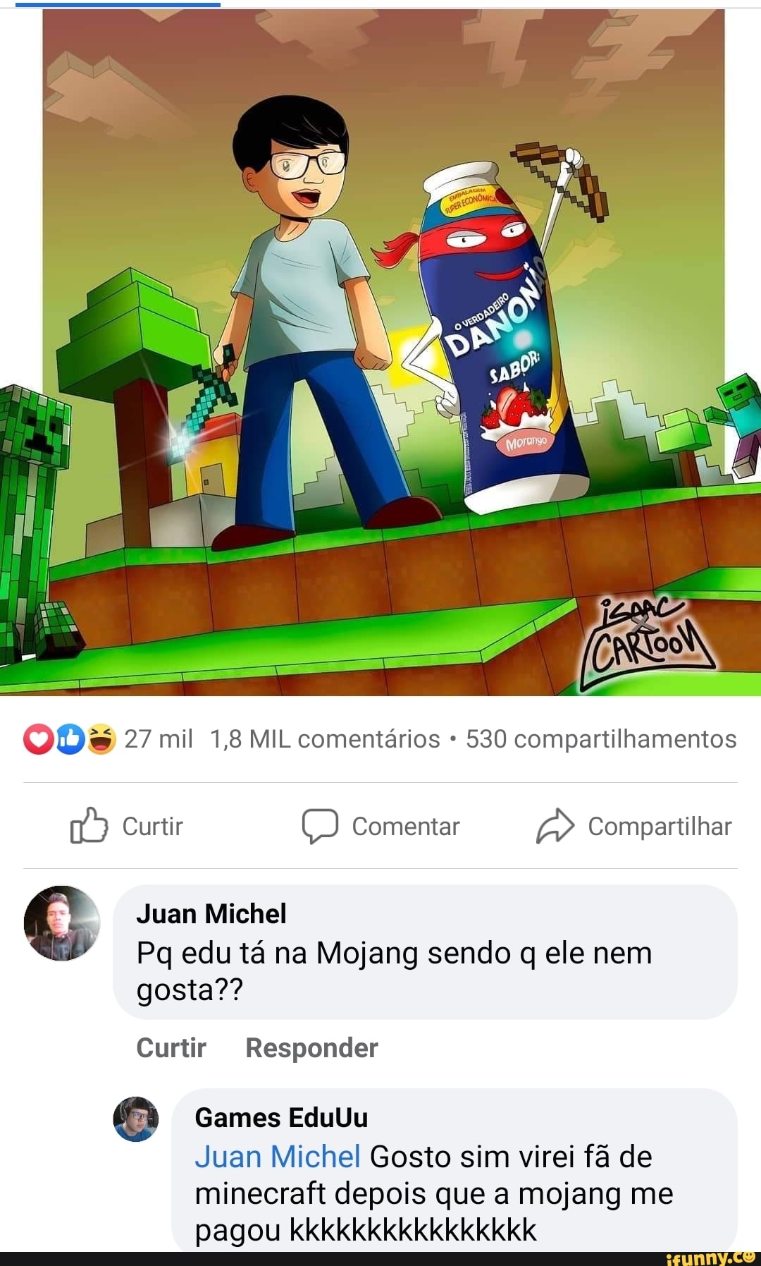 27 mil 1,8 MIL comentários 530 compartilhamentos
Curtir Comentar Compartilhar
Juan Michel
Pq edu tá na Mojang sendo q ele nem gosta??
Curtir Responder
Games EduUu
Juan Michel Gosto sim virei fã de
minecraft depois que a mojang me pagou kkkkkkkkkkkkkkkk