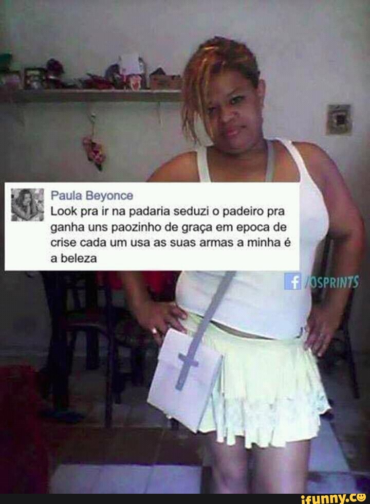 E
Look pra ir na padaria seduzi o padeiro pra
ganha uns paozinho de graça em epoca de
crise cada um usa as suas armas a minha é
a beleza