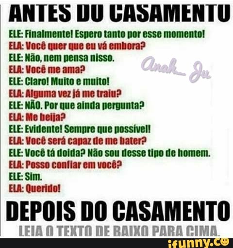 ANTES DU GASAMENTU
ELE: Finalmente! Espero tanto por esse momento!
ELA: Você quer que eu vá embora?
ELE: Não, nem nensa nisso.
ELA: Você me ama?
ELE: Claro! Muito e muito!
ELA: Alguma vez já me traiu?
ELE: NÃO. Por que ainda nergunta?
ELA: Me beija?
ELE: Evidente! Sempre que possível!
ELA: Você será canaz de me bater?
ELE: Você tá ola? Não sou desse tipo de homem.
ELA: Posso confiar em você?
ELA: Querido!
DEPOIS DO CASAMENTO
LEIA O TEXTO DE BAIXO PARA CIMA