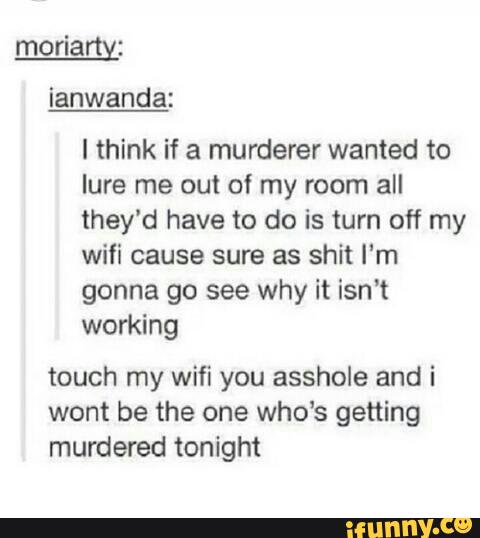 I think if a murderer wanted to
lure me out of my room all
they'd have to do is turn off my
wifi cause sure as shit I‘m
gonna go see why it isn't
working
touch my wifi you asshole and i
wont be the one who’s getting
murdered tonight
