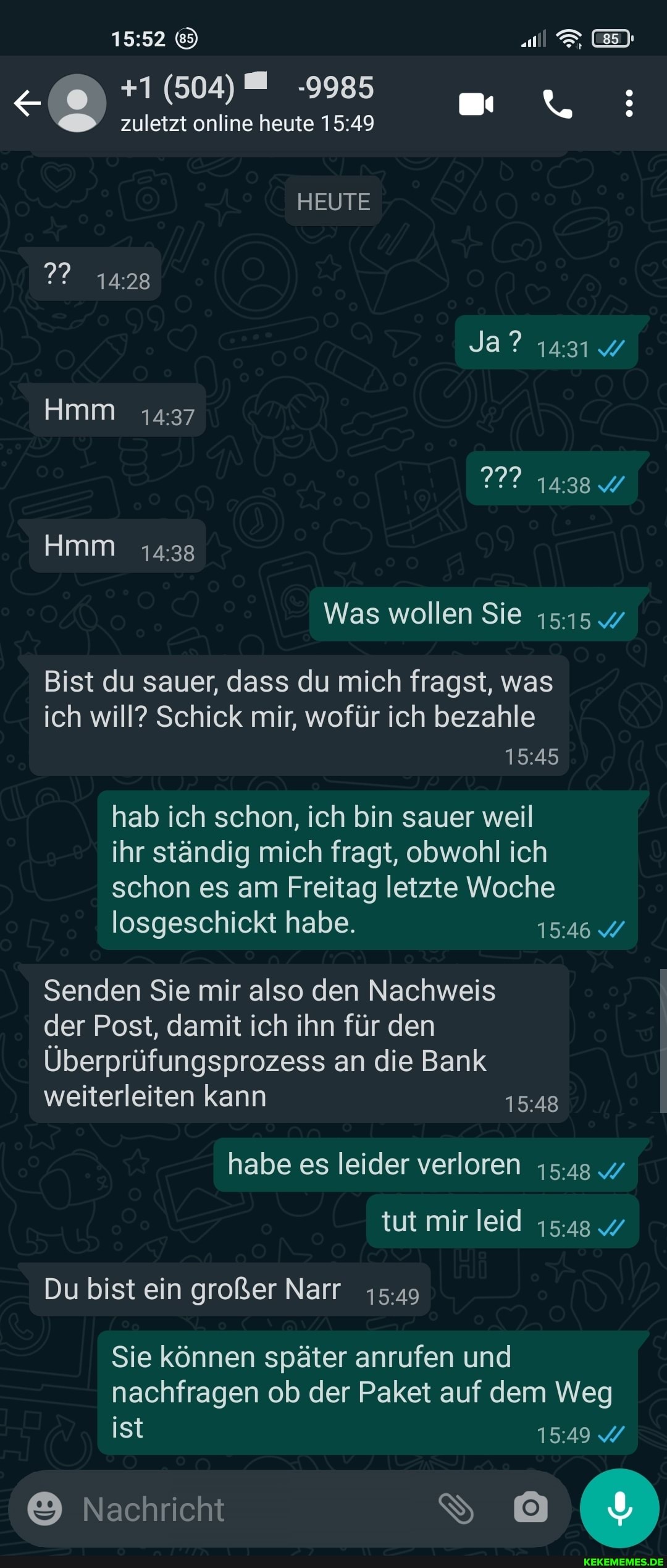al EI:
+1 (504) -9985 zuletzt online heute
HEUTE Ja? 1431%
277 W
Was wollen Sie
Bist du sauer, dass du mich fragst, was ich will? Schick mir, wofür ich bezahle
hab ich schon, ich bin sauer weil
ihr ständig mich fragt, obwohl ich schon es am Freitag letzte Woche losgeschickt habe. 1546
Senden Sie mir also den Nachweis
der Post, damit ich ihn für den
Überprüfungsprozess an die Bank weiterleiten kann
habe es leider verloren
tut mir leid 1548
Du bist ein großer Narr
Sie können später anrufen und nachfragen ob der Paket auf dem Weg
ist
Nachricht
