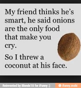 My friend thinks he's
smart, he said onions
are
the only food
that make you
Cry.
So I threw a i
coconut at his
E