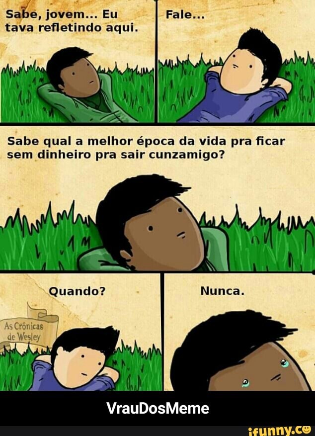 abe,
tava refletindo aqui.
Sabe qual a melhor época da vida pra ficar
sem dinheiro pra sair cunzamigo? - VrauDosMeme