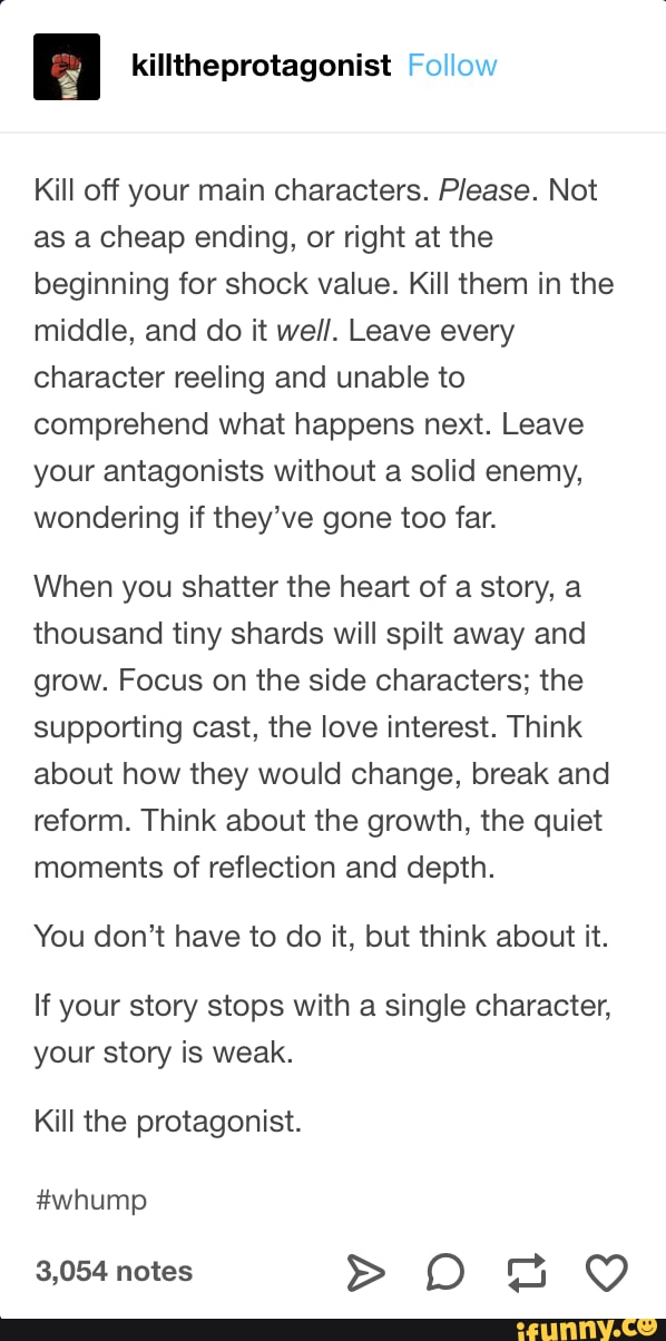 Kill off your main characters. Please. Not
as a cheap ending, or right at the
beginning for shock value. Kill them in the
middle, and do it well. Leave every
character reeling and unable to
comprehend what happens next. Leave
your antagonists without a solid enemy,
wondering if they've gone too far.
When you shatter the heart of a story, a
thousand tiny shards will spilt away and
grow. Focus on the side characters; the
supporting cast, the love interest. Think
about how they would change, break and
reform. Think about the growth, the quiet
moments of reflection and depth.
You don't have to do it, but think about it.
If your story stops with a single character,
your story is weak.
Kill the protagonist.