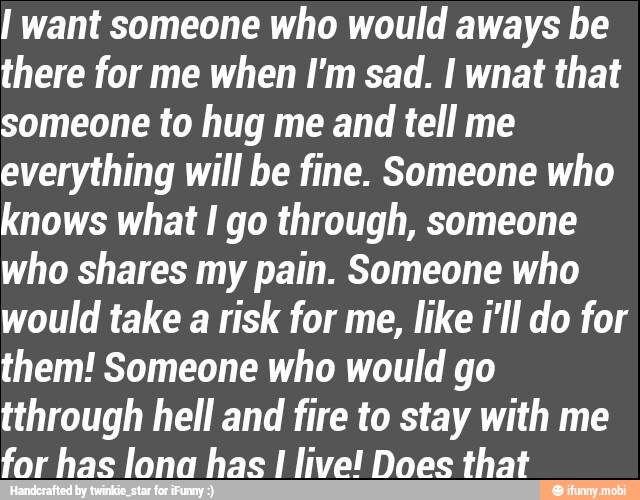 I want someone who would aways be
there for me when I'm sad. I wnat that
someone to hug me and tell me
everything will be fine. Someone who
knows what I go through, someone
who shares my pain. Someone who
would take a risk for me, like i'll do for
them! Someone who would go
tthrough hell and fire to stay with me
for has lona has I live! Does that