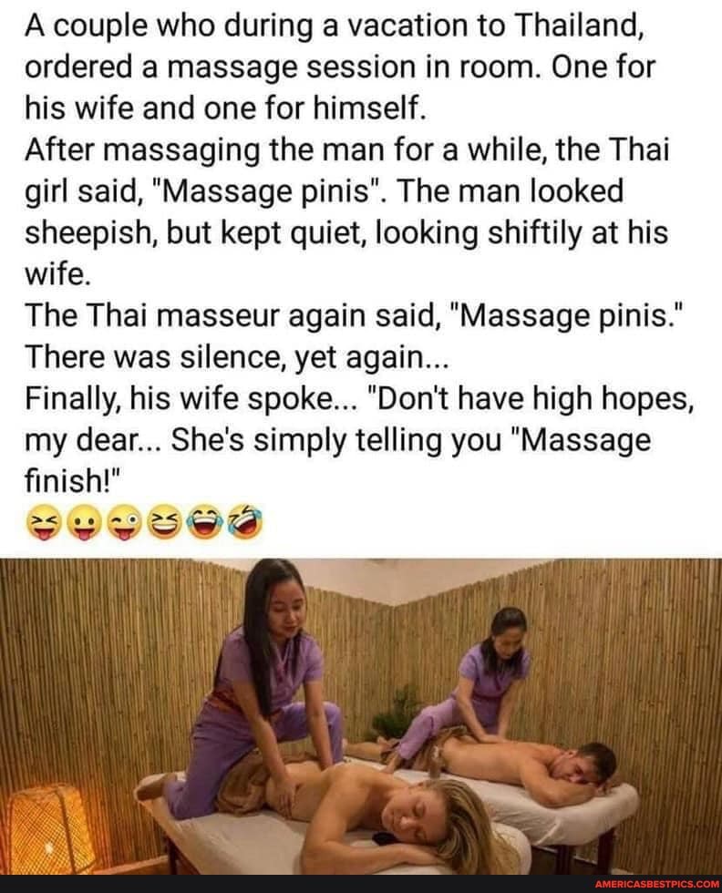A couple who during a vacation to Thailand, ordered a massage session in room. One for his wife and one for himself.
After massaging the man for a while, the Thai girl said, "Massage pinis". The man looked sheepish, but kept quiet, looking shiftily at his wife.
The Thai masseur again said, "Massage pinis."
There was silence, yet again...
Finally, his wife spoke... "Don't have high hopes, my dear... She's simply telling you "Massage finish!"
SVOSSS