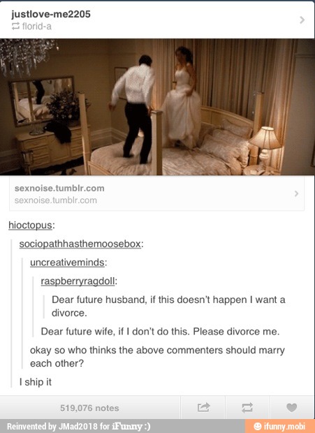 sexnoise.tumblr.com
hioctopus:
sociopathhasthemoosebox:
minds:
berryragdol!:
Dear future husband, if this doesn't happen I want a
divorce.
Dear future wife, if I don't do this. Please divorce me.
okay so who thinks the above commenters should marry
each other?
I
ship it
