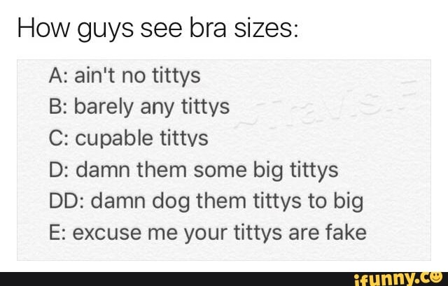 How guys see bra sizes:
A: ain't no tittys
B: barely any tittys
C: cupable tittvs
D: damn them some big tittys
DD: damn dog them tittys to big
E: excuse me your tittys are fake