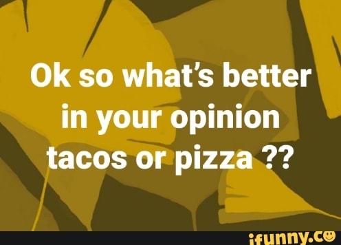 Ok so what's better
in your opinion
tacos or pizza 2?