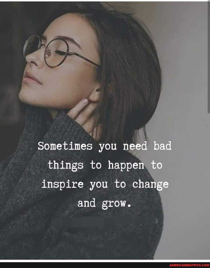 Sometimes you need bad things to happen to inspire you to change
and grow.