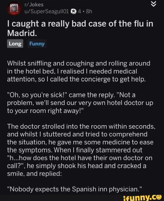Jokes
Seagull
I caught a really bad case of the flu in
Madrid.
Long
Funny
Whilst sniffling and coughing and rolling around in the hotel bed, I realised I needed medical attention, so I called the concierge to get help.
"Oh, so you're sick!" came the reply. "Not a problem, we'll send our very own hotel doctor up to your room right away!"
The doctor strolled into the room within seconds, and whilst I stuttered and tried to comprehend the situation, he gave me some medicine to ease the symptoms. When I finally stammered out
"n...how does the hotel have their own doctor on call?", he simply shook his head and cracked a smile, and replied:
"Nobody expects the Spanish inn physician."