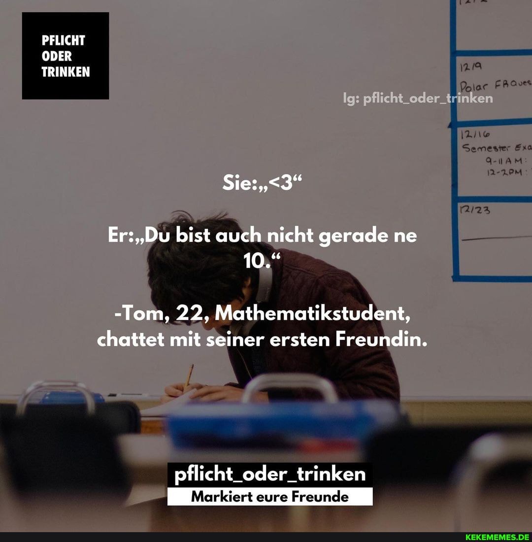 PFLICHT ODER TRINKEN
Polar FRaves
Ig: pflicht oder_ trinken
Semester Exa
AM
Er: "Du bist auch nicht gerade ne
10."
-Tom, 22, Mathematikstudent, chattet mit seiner ersten Freundin.
pflich oder. trinken
Markiert eure Freunde