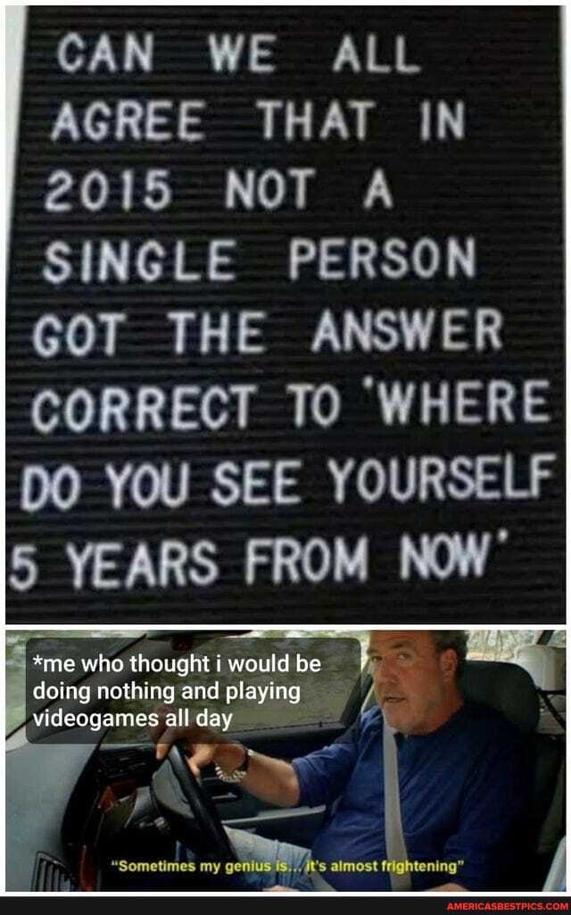 CAN WE ALL AGREE THAT IN
2015 NOT A SINGLE PERSON GOT THE ANSWER CORRECT TO 'WHERE DO YOU SEE YOURSELF YEARS FROM NOW'
*me who thought i would be doing nothing and play N* videogames all day
my feightening