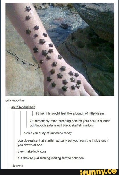 I tin this would fel ike a bunch of itis kisses
(immensely mind numbing pain as your soul
is sucked
black starfish
aren't you a ray of sunshine today
you do realise that starfish actually eat you from the inside out if
you drown at sea
they make look cute
but they're fucking for their chance