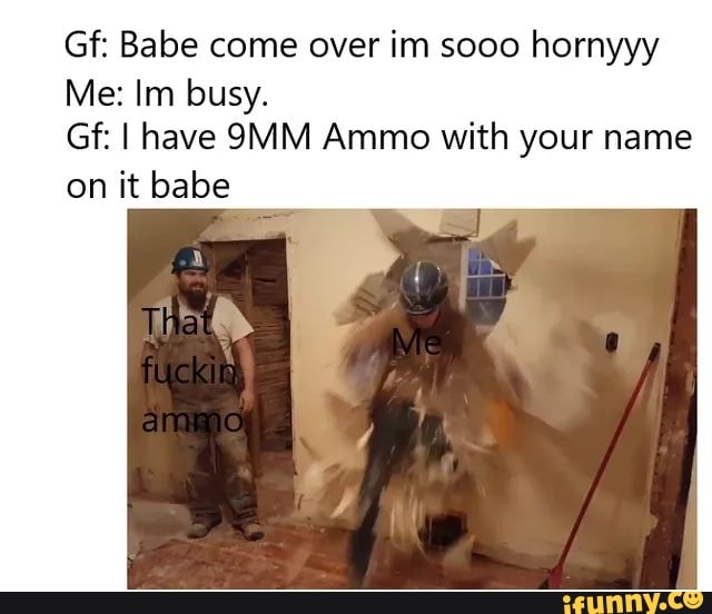 Gf: Babe come over im sooo hornyyy
Me: Im busy.
Gf: I have Ammo with your name on it babe