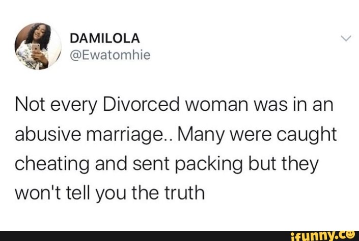 Not every Divorced woman was in an
abusive marriage.. Many were caught
cheating and sent packing but they
won't tell you the truth