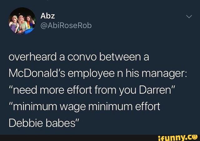 overheard a convo between a
McDonald's employee n his manager:
"need more effort from you Darren"
"minimum wage minimum effort
Debbie babes"
