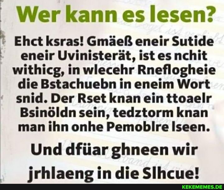 Wer kann es lesen?
Ehct ksras! Gmäeß eneir Sutide eneir Uvinisterät, ist es nchit withicg, in wlecehr Rneflogheie die Bstachuebn in eneim Wort snid. Der Rset knan ein ttoaelr
Bsinöldn sein, tedztorm knan man ihn onhe Pemobilre Iseen.
Und dfüar ghneen wir jrhlaeng in die Sihcue!