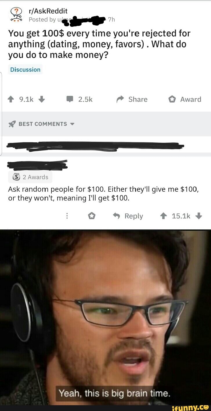 You get 100$ every time you're rejected for
anything (dating, money, favors)
What do
you do to make money?
Discussion
Ask random people for $100. Either they'll give me $100,
or
they won't, meaning I'll get $100.
Yeah, this is big brain time.