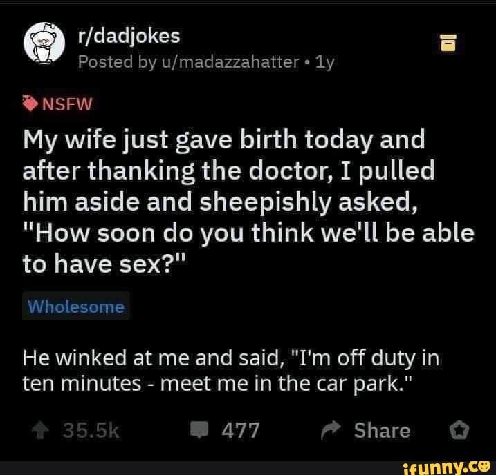 My wife just gave birth today and
after thanking the doctor, I pulled
him aside and sheepishly asked,
"How soon do you think we'll be able
to have sex?"
He winked at me and said, "I'm off duty in
ten minutes meet me in the car park."