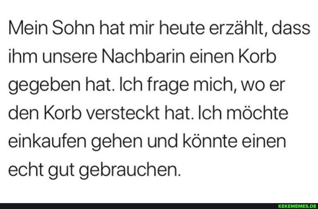 Mein Sohn hat mir heute erzählt, dass ihm unsere Nachbarin einen Korb gegeben hat. Ich frage mich, wo er den Korb versteckt hat. Ich möchte einkaufen gehen und könnte einen echt gut gebrauchen.