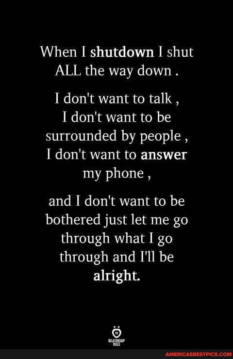 When shutdown shut
ALL the way down.
I don't want to talk ,
I don't want to be surrounded by people ,
I don't want to answer
my phone ,
and I don't want to be bothered just let me go through what I go through and I'll be alright.