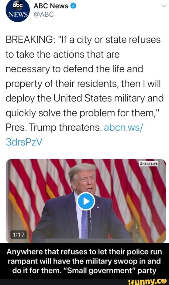 BREAKING: "If a city or state refuses
to take the actions that are
necessary to defend the life and
property of their residents, then I will
deploy the United States military and
quickly solve the problem for them,"
Pres. Trump threatens. abcn.ws/
Anywhere that refuses to let their police run
rampant will have the military swoop in and
do it for them. "Small government" party - Anywhere that refuses to let their police run rampant will have the military swoop in and do it for them. “Small government” party