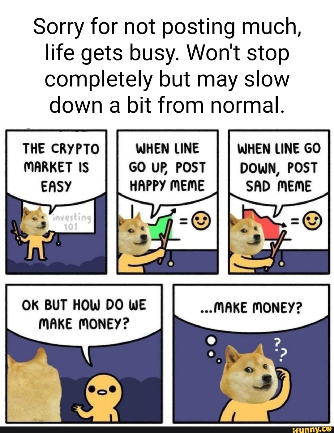 Sorry for not posting much, life gets busy. Won't stop completely but may slow down a bit from normal.
THE CRYPTO WHEN LINE WHEN LINE GO MARKET IS GO UP POST DOWN, POST EASY HAPPY MEME SAD MEME
THE CRYPTO MARKET IS EASY
OK BUT HOW DO WE MAKE MONEY?
MAKE MONEY?