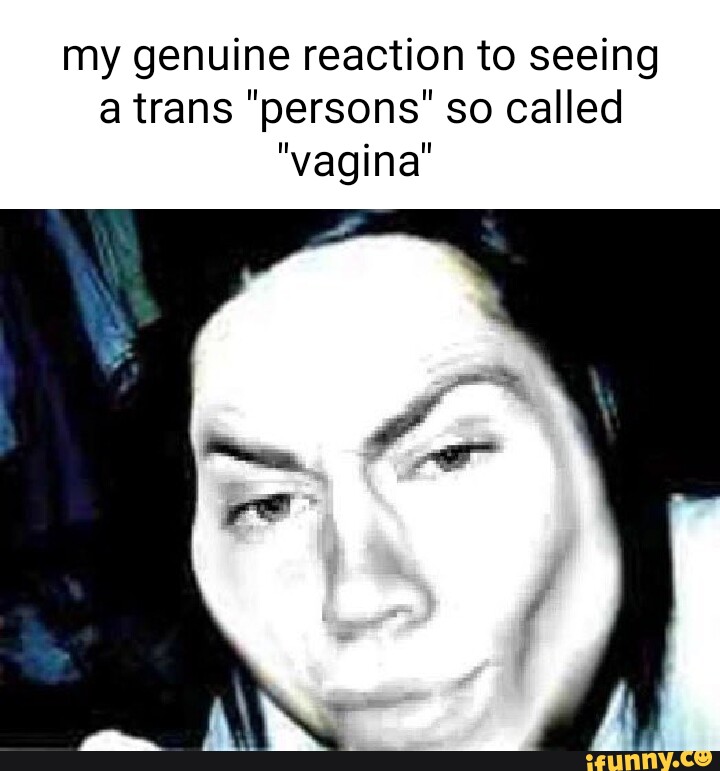 My Genuine Reaction To Seeing A Trans Persons So Called Vagina Ifunny
