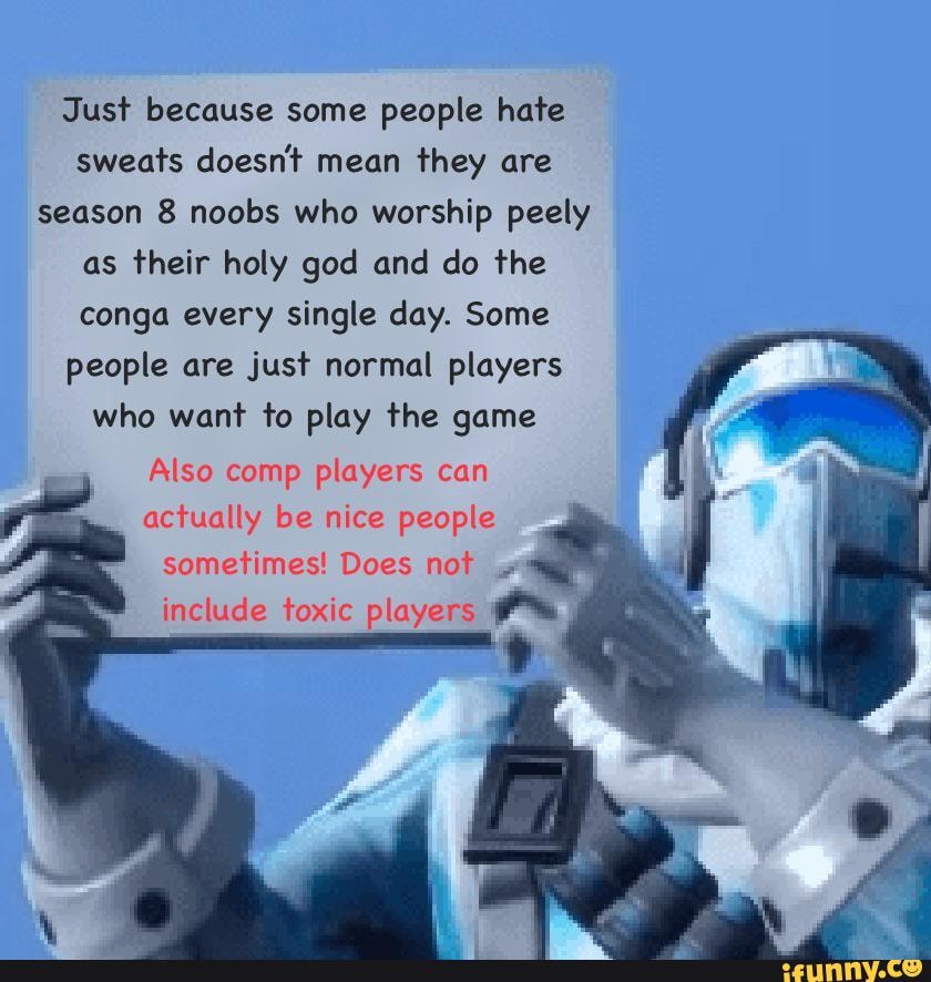 Just because some people hate sweats doesn't mean they are season 8 noobs who worship peely as their holy god and do the conga every single day. Some people are just normal players
who want to play the game
Also comp players can
actually be nice people
s! Does not
include toxic players
sometime