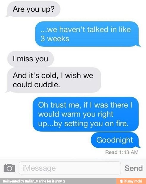 -.we haven't talked in like
3 weeks
I miss you
And it's cold, I wish we
could cuddle.
Oh trust me, if I was there I
would right
Goodnight