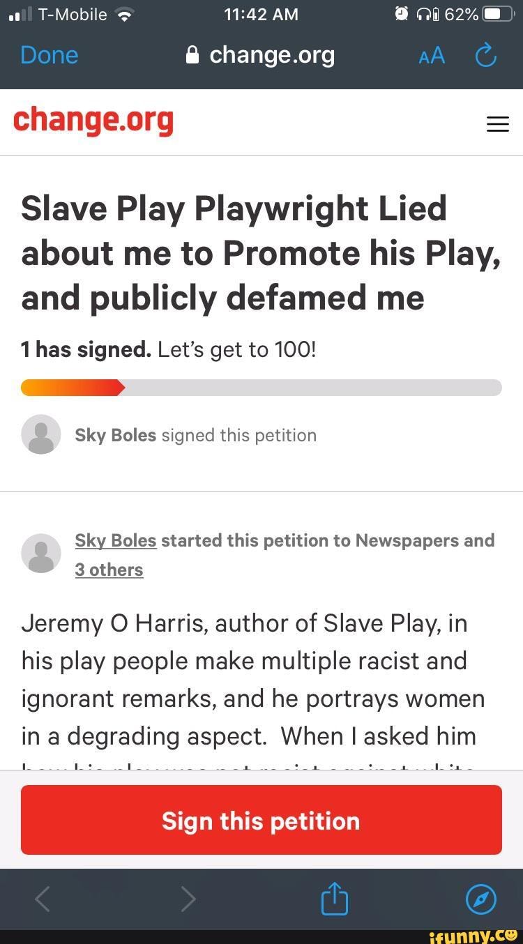 Slave Play Playwright Lied about me to Promote his Play, and publicly defamed me
1 has signed. Let's get to 100!
Sky Boles signed this petition
Sky Boles started this petition to Newspapers and
3 others
Jeremy O Harris, author of Slave Play, in his play people make multiple racist and ignorant remarks, and he portrays women in a degrading aspect. When I asked him
Sign this petition