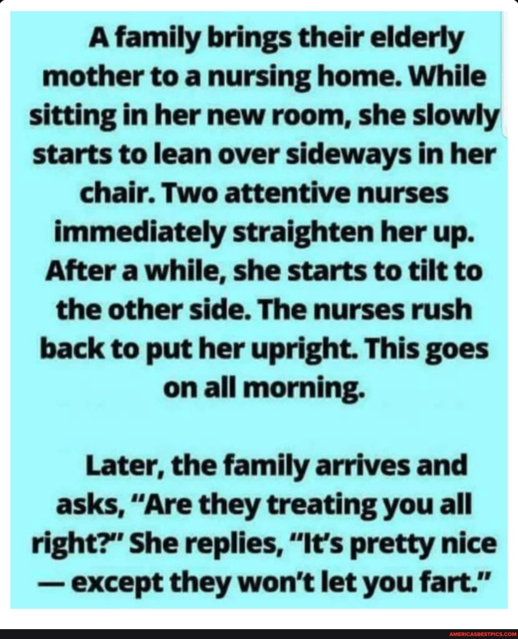 A family brings their elderly mother to a nursing home. While sitting in her new room, she slowly starts to lean over sideways in her chair. Two attentive nurses immediately straighten her up.
After a while, she starts to tilt to the other side. The nurses rush back to put her upright. This goes on all morning.
Later, the family arrives and asks, "Are they treating you all right?" She replies, "It's pretty nice
- except they won't let you fart."