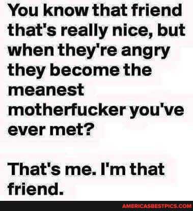 You know that friend that's really nice, but when they're angry they become the meanest motherfucker you've ever met?
That's me. I'm that
