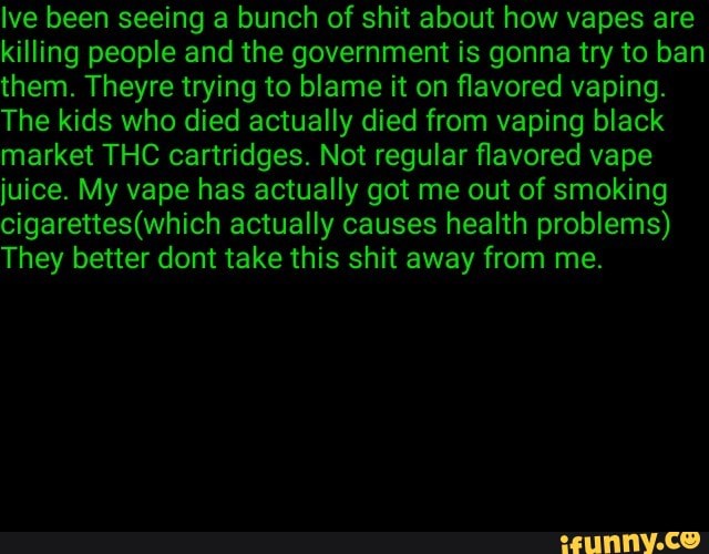 Ive been seeing a bunch of shit about how vapes are
killing people and the government is gonna try to ban
them. Theyre trying to blame it on flavored vaping.
The kids who died actually died from vaping black
market THC cartridges. Not regular flavored vape
juice. My vape has actually got me out of smoking
cigarettes(which actually causes health problems)
They better dont take this shit away from me.