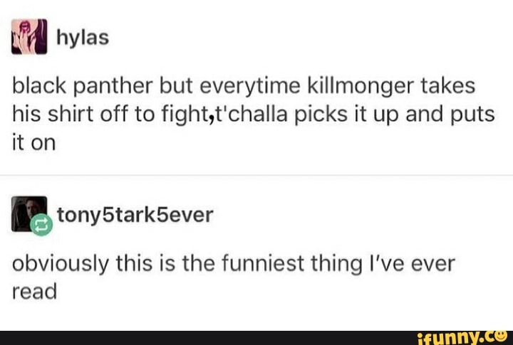 black panther but everytime killmonger takes his shirt off to fight,t'challa picks it up and puts it on
hylas
BP tony StarkSever
obviously this is the funniest thing I've ever read