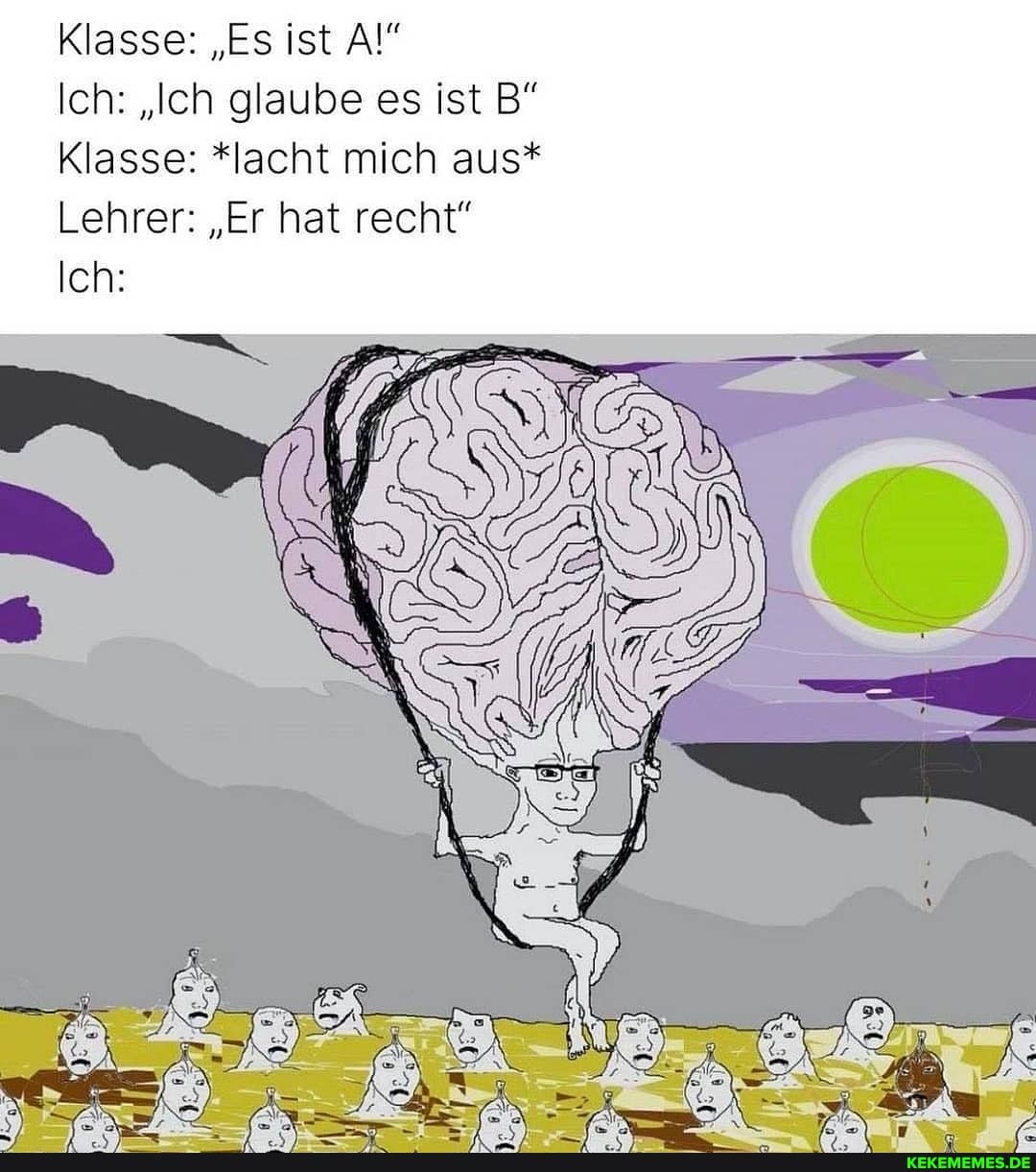 Klasse: "Es ist
Ich: "Ich glaube es ist B"
Klasse: *lacht mich aus*
Lehrer: "Er hat recht"
Ich: