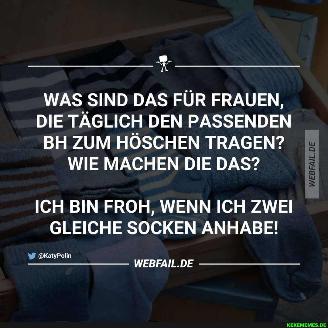 WAS SIND DAS FÜR FRAUEN,
DIE TÄGLICH DEN PASSENDEN BH ZUM HÖSCHEN TRAGEN?
WIE MACHEN DIE DAS?
ICH BIN FROH, WENN ICH ZWEI GLEICHE SOCKEN ANHABE!
@KatyPolin
WEBFAIL.DE