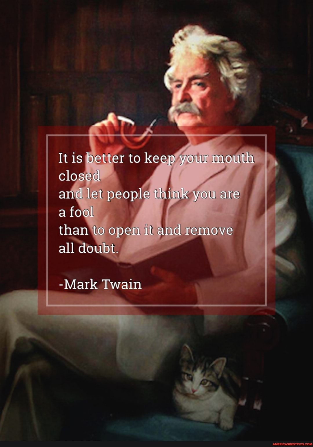it is better to keep your mouth closed
and let people think you are
a fool
than to open it and remove
all doubt.
-Mark Twain