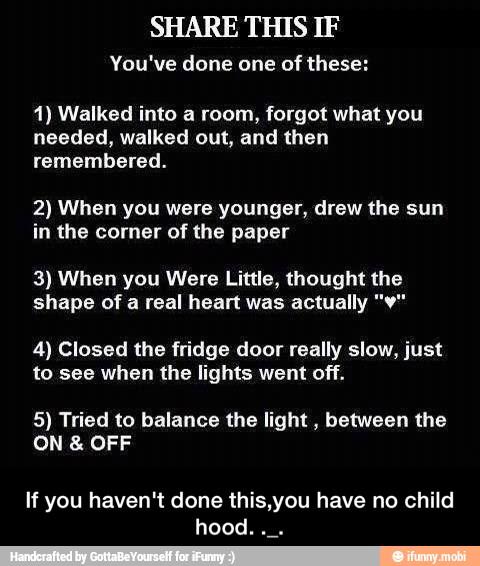 SHARE THIS IF
You've done one of these:
1) Walked into a room, forgot what you
needed, walked out, and then
remembered.
2) When you were younger, drew the sun
in the corner of the paper
3) When you Were Little, thought the
shape of a real heart was actually "¥"
4) Closed the fridge door really slow, just
to see when the lights went off.
5) Tried to balance the light
between the
If you haven't done this,you have no child
hood. - If you haven't done this,you have no child hood. ._.