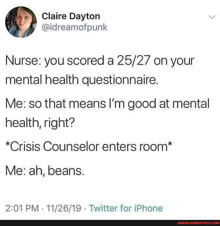 Claire Dayton
Nurse: you scored a on your mental health questionnaire.
Me: so that means I'm good at mental health, right?
*Crisis Counselor enters room*
Me: ah, beans.
PM - - Twitter for iPhone